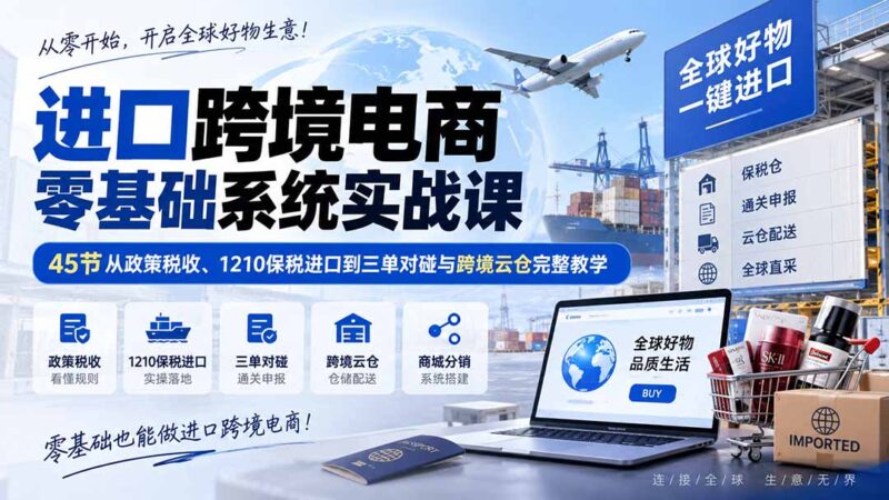 （20287期）进口跨境电商零基础系统实战课：45节从政策税收、1210保税进口到三单对碰与跨境云仓完整教学-百科网